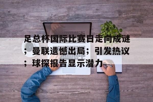 足总杯国际比赛日走向成谜；曼联遗憾出局；引发热议；球探报告显示潜力(英超足总杯曼联比赛)