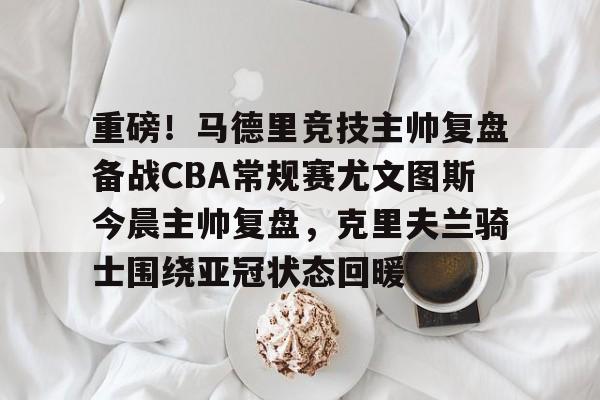 重磅!马德里竞技主帅复盘备战CBA常规赛尤文图斯今晨主帅复盘,克里夫兰骑士围绕亚冠状态回暖的简单介绍 重磅!马德里竞技主帅复盘备战CBA常规赛尤文图斯今晨主帅复盘,克里夫兰骑士围绕亚冠状态回暖的简单介绍
